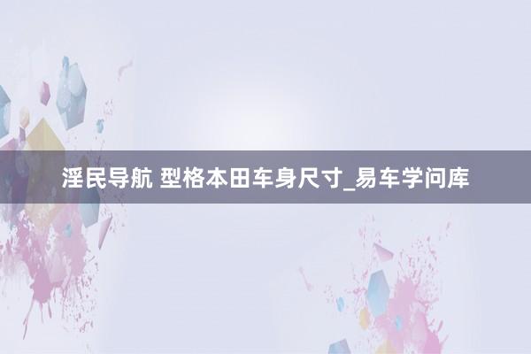 淫民导航 型格本田车身尺寸_易车学问库