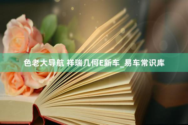 色老大导航 祥瑞几何E新车_易车常识库