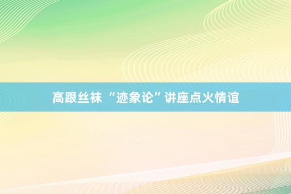 高跟丝袜 “迹象论”讲座点火情谊