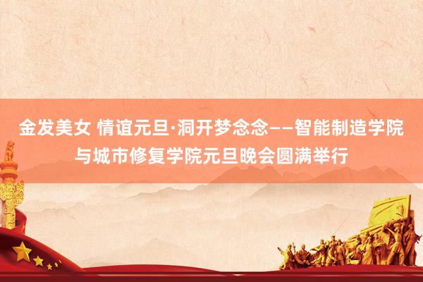 金发美女 情谊元旦·洞开梦念念——智能制造学院与城市修复学院元旦晚会圆满举行