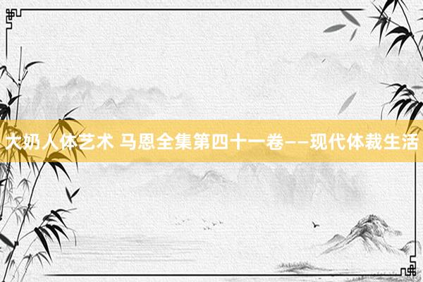 大奶人体艺术 马恩全集第四十一卷——现代体裁生活