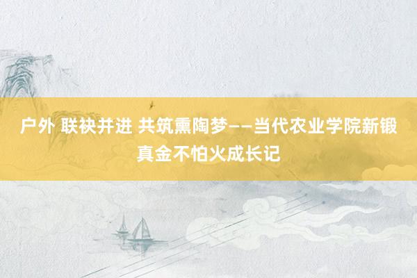 户外 联袂并进 共筑熏陶梦——当代农业学院新锻真金不怕火成长记