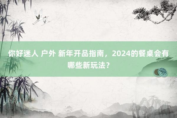 你好迷人 户外 新年开品指南，2024的餐桌会有哪些新玩法？
