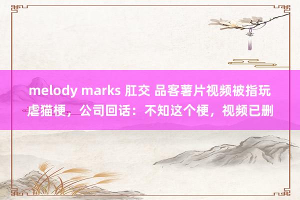 melody marks 肛交 品客薯片视频被指玩虐猫梗，公司回话：不知这个梗，视频已删