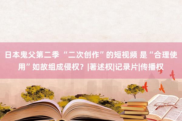 日本鬼父第二季 “二次创作”的短视频 是“合理使用”如故组成侵权？|著述权|记录片|传播权