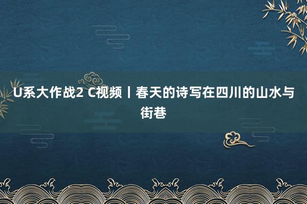 U系大作战2 C视频丨春天的诗写在四川的山水与街巷