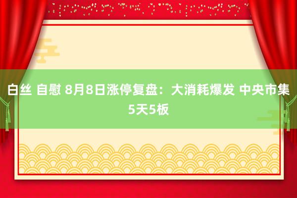 白丝 自慰 8月8日涨停复盘：大消耗爆发 中央市集5天5板