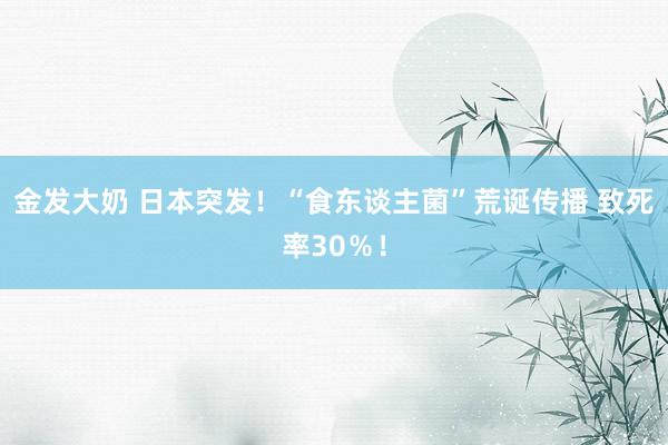 金发大奶 日本突发！“食东谈主菌”荒诞传播 致死率30％！