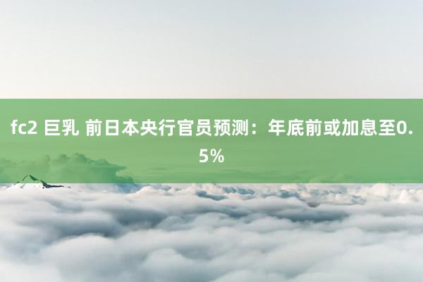fc2 巨乳 前日本央行官员预测：年底前或加息至0.5%