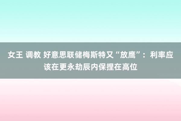 女王 调教 好意思联储梅斯特又“放鹰”：利率应该在更永劫辰内保捏在高位