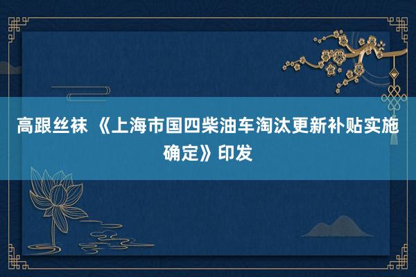 高跟丝袜 《上海市国四柴油车淘汰更新补贴实施确定》印发