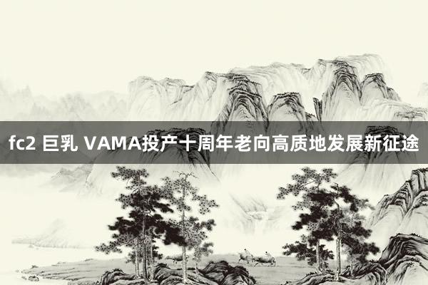 fc2 巨乳 VAMA投产十周年老向高质地发展新征途