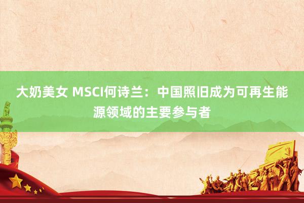 大奶美女 MSCI何诗兰：中国照旧成为可再生能源领域的主要参与者