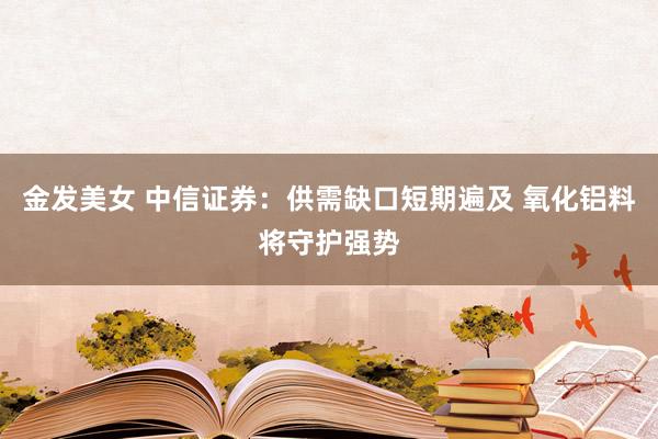 金发美女 中信证券：供需缺口短期遍及 氧化铝料将守护强势