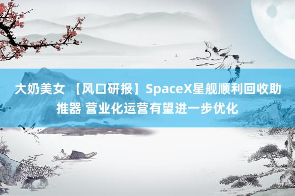 大奶美女 【风口研报】SpaceX星舰顺利回收助推器 营业化运营有望进一步优化