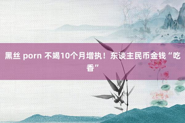 黑丝 porn 不竭10个月增执！东谈主民币金钱“吃香”