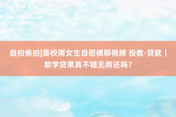 自拍偷拍]藝校兩女生自慰裸聊視頻 投教·贷款｜助学贷果真不错无用还吗？