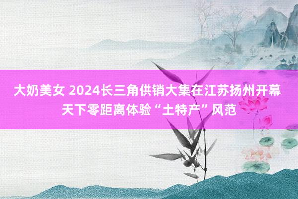 大奶美女 2024长三角供销大集在江苏扬州开幕 天下零距离体验“土特产”风范