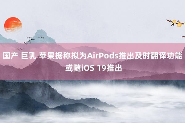 国产 巨乳 苹果据称拟为AirPods推出及时翻译功能 或随iOS 19推出