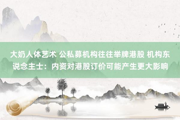 大奶人体艺术 公私募机构往往举牌港股 机构东说念主士：内资对港股订价可能产生更大影响
