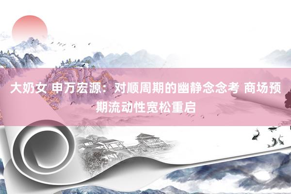 大奶女 申万宏源：对顺周期的幽静念念考 商场预期流动性宽松重启