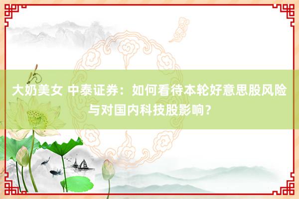 大奶美女 中泰证券：如何看待本轮好意思股风险与对国内科技股影响？