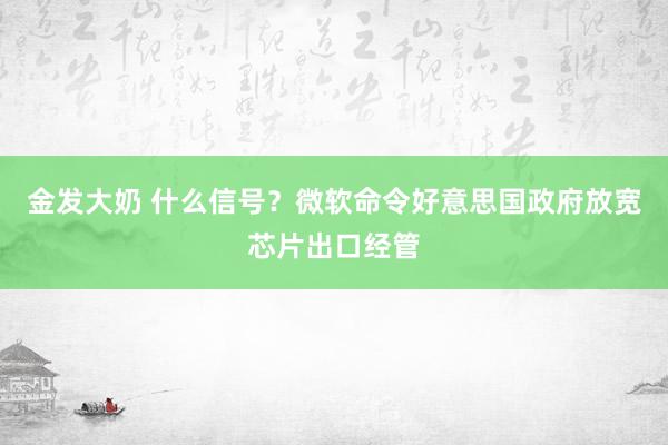 金发大奶 什么信号？微软命令好意思国政府放宽芯片出口经管