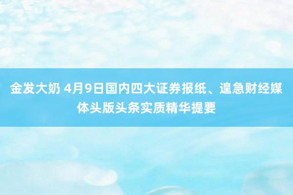 金发大奶 4月9日国内四大证券报纸、遑急财经媒体头版头条实质精华提要