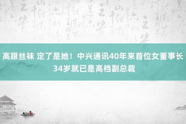 高跟丝袜 定了是她！中兴通讯40年来首位女董事长 34岁就已是高档副总裁