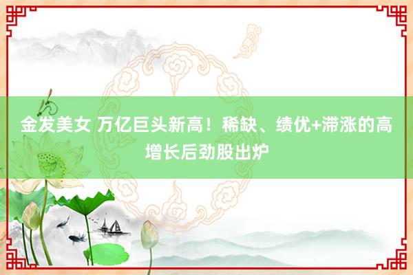 金发美女 万亿巨头新高！稀缺、绩优+滞涨的高增长后劲股出炉