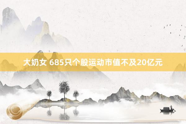大奶女 685只个股运动市值不及20亿元
