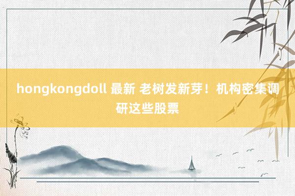 hongkongdoll 最新 老树发新芽！机构密集调研这些股票