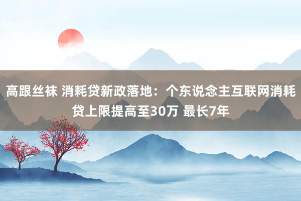 高跟丝袜 消耗贷新政落地：个东说念主互联网消耗贷上限提高至30万 最长7年