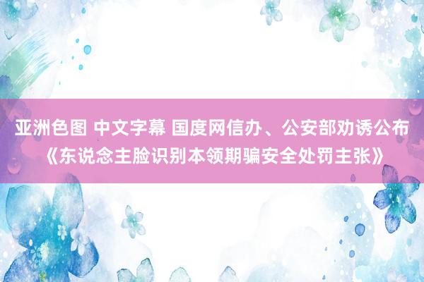 亚洲色图 中文字幕 国度网信办、公安部劝诱公布《东说念主脸识别本领期骗安全处罚主张》