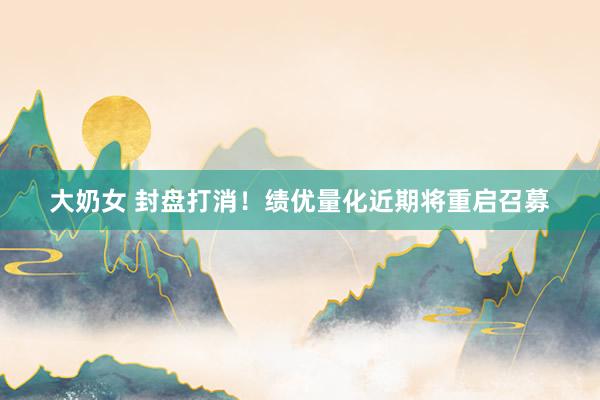 大奶女 封盘打消！绩优量化近期将重启召募